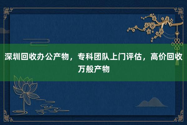 深圳回收办公产物，专科团队上门评估，高价回收万般产物